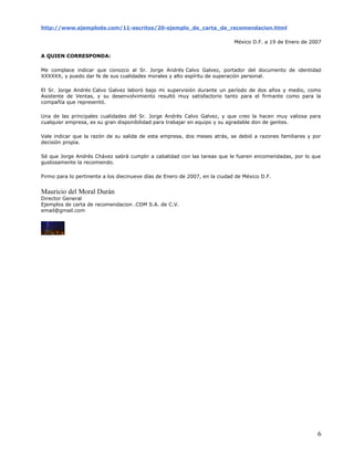 http://www.ejemplode.com/11-escritos/20-ejemplo_de_carta_de_recomendacion.html

                                                                             México D.F. a 19 de Enero de 2007

A QUIEN CORRESPONDA:

Me complace indicar que conozco al Sr. Jorge Andrés Calvo Galvez, portador del documento de identidad
XXXXXX, y puedo dar fe de sus cualidades morales y alto espíritu de superación personal.

El Sr. Jorge Andrés Calvo Galvez laboró bajo mi supervisión durante un período de dos años y medio, como
Asistente de Ventas, y su desenvolvimiento resultó muy satisfactorio tanto para el firmante como para la
compañía que representó.

Una de las principales cualidades del Sr. Jorge Andrés Calvo Galvez, y que creo la hacen muy valiosa para
cualquier empresa, es su gran disponibilidad para trabajar en equipo y su agradable don de gentes.

Vale indicar que la razón de su salida de esta empresa, dos meses atrás, se debió a razones familiares y por
decisión propia.

Sé que Jorge Andrés Chávez sabrá cumplir a cabalidad con las tareas que le fueren encomendadas, por lo que
gustosamente la recomiendo.

Firmo para lo pertinente a los diecinueve días de Enero de 2007, en la ciudad de México D.F.


Mauricio del Moral Durán
Director General
Ejemplos de carta de recomendacion .COM S.A. de C.V.
email@gmail.com




                                                                                                            6
 