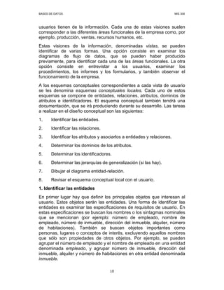 BASES DE DATOS MIS 308
10
usuarios tienen de la información. Cada una de estas visiones suelen
corresponder a las diferentes áreas funcionales de la empresa como, por
ejemplo, producción, ventas, recursos humanos, etc.
Estas visiones de la información, denominadas vistas, se pueden
identificar de varias formas. Una opción consiste en examinar los
diagramas de flujo de datos, que se pueden haber producido
previamente, para identificar cada una de las áreas funcionales. La otra
opción consiste en entrevistar a los usuarios, examinar los
procedimientos, los informes y los formularios, y también observar el
funcionamiento de la empresa.
A los esquemas conceptuales correspondientes a cada vista de usuario
se les denomina esquemas conceptuales locales. Cada uno de estos
esquemas se compone de entidades, relaciones, atributos, dominios de
atributos e identificadores. El esquema conceptual también tendrá una
documentación, que se irá produciendo durante su desarrollo. Las tareas
a realizar en el diseño conceptual son las siguientes:
1. Identificar las entidades.
2. Identificar las relaciones.
3. Identificar los atributos y asociarlos a entidades y relaciones.
4. Determinar los dominios de los atributos.
5. Determinar los identificadores.
6. Determinar las jerarquías de generalización (si las hay).
7. Dibujar el diagrama entidad-relación.
8. Revisar el esquema conceptual local con el usuario.
1. Identificar las entidades
En primer lugar hay que definir los principales objetos que interesan al
usuario. Estos objetos serán las entidades. Una forma de identificar las
entidades es examinar las especificaciones de requisitos de usuario. En
estas especificaciones se buscan los nombres o los sintagmas nominales
que se mencionan (por ejemplo: número de empleado, nombre de
empleado, número de inmueble, dirección del inmueble, alquiler, número
de habitaciones). También se buscan objetos importantes como
personas, lugares o conceptos de interés, excluyendo aquellos nombres
que sólo son propiedades de otros objetos. Por ejemplo, se pueden
agrupar el número de empleado y el nombre de empleado en una entidad
denominada empleado, y agrupar número de inmueble, dirección del
inmueble, alquiler y número de habitaciones en otra entidad denominada
inmueble.
 