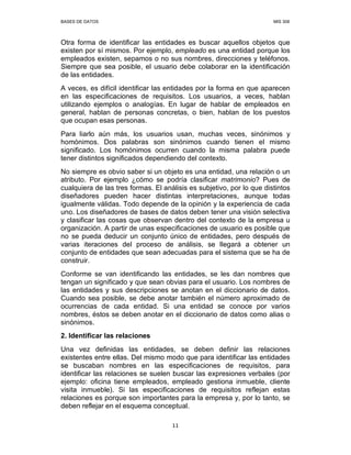 BASES DE DATOS MIS 308
11
Otra forma de identificar las entidades es buscar aquellos objetos que
existen por sí mismos. Por ejemplo, empleado es una entidad porque los
empleados existen, sepamos o no sus nombres, direcciones y teléfonos.
Siempre que sea posible, el usuario debe colaborar en la identificación
de las entidades.
A veces, es difícil identificar las entidades por la forma en que aparecen
en las especificaciones de requisitos. Los usuarios, a veces, hablan
utilizando ejemplos o analogías. En lugar de hablar de empleados en
general, hablan de personas concretas, o bien, hablan de los puestos
que ocupan esas personas.
Para liarlo aún más, los usuarios usan, muchas veces, sinónimos y
homónimos. Dos palabras son sinónimos cuando tienen el mismo
significado. Los homónimos ocurren cuando la misma palabra puede
tener distintos significados dependiendo del contexto.
No siempre es obvio saber si un objeto es una entidad, una relación o un
atributo. Por ejemplo ¿cómo se podría clasificar matrimonio? Pues de
cualquiera de las tres formas. El análisis es subjetivo, por lo que distintos
diseñadores pueden hacer distintas interpretaciones, aunque todas
igualmente válidas. Todo depende de la opinión y la experiencia de cada
uno. Los diseñadores de bases de datos deben tener una visión selectiva
y clasificar las cosas que observan dentro del contexto de la empresa u
organización. A partir de unas especificaciones de usuario es posible que
no se pueda deducir un conjunto único de entidades, pero después de
varias iteraciones del proceso de análisis, se llegará a obtener un
conjunto de entidades que sean adecuadas para el sistema que se ha de
construir.
Conforme se van identificando las entidades, se les dan nombres que
tengan un significado y que sean obvias para el usuario. Los nombres de
las entidades y sus descripciones se anotan en el diccionario de datos.
Cuando sea posible, se debe anotar también el número aproximado de
ocurrencias de cada entidad. Si una entidad se conoce por varios
nombres, éstos se deben anotar en el diccionario de datos como alias o
sinónimos.
2. Identificar las relaciones
Una vez definidas las entidades, se deben definir las relaciones
existentes entre ellas. Del mismo modo que para identificar las entidades
se buscaban nombres en las especificaciones de requisitos, para
identificar las relaciones se suelen buscar las expresiones verbales (por
ejemplo: oficina tiene empleados, empleado gestiona inmueble, cliente
visita inmueble). Si las especificaciones de requisitos reflejan estas
relaciones es porque son importantes para la empresa y, por lo tanto, se
deben reflejar en el esquema conceptual.
 