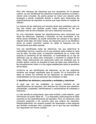 BASES DE DATOS MIS 308
12
Pero sólo interesan las relaciones que son necesarias. En el ejemplo
anterior, se han identificado las relaciones empleado gestiona inmueble y
cliente visita inmueble. Se podría pensar en incluir una relación entre
empleado y cliente: empleado atiende a cliente, pero observando las
especificaciones de requisitos no parece que haya interés en modelar tal
relación.
La mayoría de las relaciones son binarias (entre dos entidades), pero no
hay que olvidar que también puede haber relaciones en las que
participen más de dos entidades, así como relaciones recursivas.
Es muy importante repasar las especificaciones para comprobar que
todas las relaciones, explícitas o implícitas, se han encontrado. Si se
tienen pocas entidades, se puede comprobar por parejas si hay alguna
relación entre ellas. De todos modos, las relaciones que no se identifican
ahora se suelen encontrar cuando se valida el esquema con las
transacciones que debe soportar.
Una vez identificadas todas las relaciones, hay que determinar la
cardinalidad mínima y máxima con la que participa cada entidad en cada
una de ellas. De este modo, el esquema representa de un modo más
explícito la semántica de las relaciones. La cardinalidad es un tipo de
restricción que se utiliza para comprobar y mantener la calidad de los
datos. Estas restricciones son aserciones sobre las entidades que se
pueden aplicar cuando se actualiza la base de datos para determinar si
las actualizaciones violan o no las reglas establecidas sobre la semántica
de los datos.
Conforme se van identificando las relaciones, se les van asignando
nombres que tengan significado para el usuario. En el diccionario de
datos se anotan los nombres de las relaciones, su descripción y las
cardinalidades con las que participan las entidades en ellas.
3. Identificar los atributos y asociarlos a entidades y relaciones
Al igual que con las entidades, se buscan nombres en las
especificaciones de requisitos. Son atributos los nombres que identifican
propiedades, cualidades, identificadores o características de entidades o
relaciones.
Lo más sencillo es preguntarse, para cada entidad y cada relación, ¿qué
información se quiere saber de ...? La respuesta a esta pregunta se debe
encontrar en las especificaciones de requisitos. Pero, en ocasiones, será
necesario preguntar a los usuarios para que aclaren los requisitos.
Desgraciadamente, los usuarios pueden dar respuestas a esta pregunta
que también contengan otros conceptos, por lo que hay que considerar
sus respuestas con mucho cuidado.
 