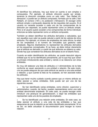 BASES DE DATOS MIS 308
13
Al identificar los atributos, hay que tener en cuenta si son simples o
compuestos. Por ejemplo, el atributo dirección puede ser simple,
teniendo la dirección completa como un solo valor: `San Rafael 45,
Almazora'; o puede ser un atributo compuesto, formado por la calle (`San
Rafael'), el número (`45') y la población (`Almazora'). El escoger entre
atributo simple o compuesto depende de los requisitos del usuario. Si el
usuario no necesita acceder a cada uno de los componentes de la
dirección por separado, se puede representar como un atributo simple.
Pero si el usuario quiere acceder a los componentes de forma individual,
entonces se debe representar como un atributo compuesto.
También se deben identificar los atributos derivados o calculados, que
son aquellos cuyo valor se puede calcular a partir de los valores de otros
atributos. Por ejemplo, el número de empleados de cada oficina, la edad
de los empleados o el número de inmuebles que gestiona cada
empleado. Algunos diseñadores no representan los atributos derivados
en los esquemas conceptuales. Si se hace, se debe indicar claramente
que el atributo es derivado y a partir de qué atributos se obtiene su valor.
Donde hay que considerar los atributos derivados es en el diseño físico.
Cuando se están identificando los atributos, se puede descubrir alguna
entidad que no se ha identificado previamente, por lo que hay que volver
al principio introduciendo esta entidad y viendo si se relaciona con otras
entidades.
Es muy útil elaborar una lista de atributos e ir eliminándolos de la lista
conforme se vayan asociando a una entidad o relación. De este modo,
uno se puede asegurar de que cada atributo se asocia a una sola entidad
o relación, y que cuando la lista se ha acabado, se han asociado todos
los atributos.
Hay que tener mucho cuidado cuando parece que un mismo atributo se
debe asociar a varias entidades. Esto puede ser por una de las
siguientes causas:
• Se han identificado varias entidades, como director, supervisor y
administrativo, cuando, de hecho, pueden representarse como una sola
entidad denominada empleado. En este caso, se puede escoger entre
introducir una jerarquía de generalización, o dejar las entidades que
representan cada uno de los puestos de empleado.
• Se ha identificado una relación entre entidades. En este caso, se
debe asociar el atributo a una sola de las entidades y hay que
asegurarse de que la relación ya se había identificado previamente. Si no
es así, se debe actualizar la documentación para recoger la nueva
relación.
 