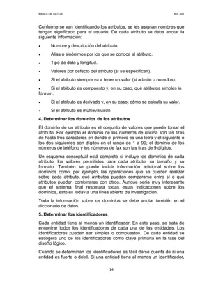 BASES DE DATOS MIS 308
14
Conforme se van identificando los atributos, se les asignan nombres que
tengan significado para el usuario. De cada atributo se debe anotar la
siguiente información:
• Nombre y descripción del atributo.
• Alias o sinónimos por los que se conoce al atributo.
• Tipo de dato y longitud.
• Valores por defecto del atributo (si se especifican).
• Si el atributo siempre va a tener un valor (si admite o no nulos).
• Si el atributo es compuesto y, en su caso, qué atributos simples lo
forman.
• Si el atributo es derivado y, en su caso, cómo se calcula su valor.
• Si el atributo es multievaluado.
4. Determinar los dominios de los atributos
El dominio de un atributo es el conjunto de valores que puede tomar el
atributo. Por ejemplo el dominio de los números de oficina son las tiras
de hasta tres caracteres en donde el primero es una letra y el siguiente o
los dos siguientes son dígitos en el rango de 1 a 99; el dominio de los
números de teléfono y los números de fax son las tiras de 9 dígitos.
Un esquema conceptual está completo si incluye los dominios de cada
atributo: los valores permitidos para cada atributo, su tamaño y su
formato. También se puede incluir información adicional sobre los
dominios como, por ejemplo, las operaciones que se pueden realizar
sobre cada atributo, qué atributos pueden compararse entre sí o qué
atributos pueden combinarse con otros. Aunque sería muy interesante
que el sistema final respetara todas estas indicaciones sobre los
dominios, esto es todavía una línea abierta de investigación.
Toda la información sobre los dominios se debe anotar también en el
diccionario de datos.
5. Determinar los identificadores
Cada entidad tiene al menos un identificador. En este paso, se trata de
encontrar todos los identificadores de cada una de las entidades. Los
identificadores pueden ser simples o compuestos. De cada entidad se
escogerá uno de los identificadores como clave primaria en la fase del
diseño lógico.
Cuando se determinan los identificadores es fácil darse cuenta de si una
entidad es fuerte o débil. Si una entidad tiene al menos un identificador,
 