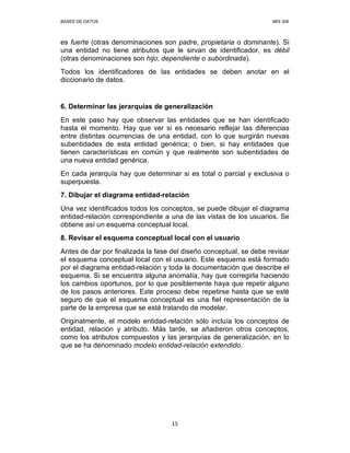 BASES DE DATOS MIS 308
15
es fuerte (otras denominaciones son padre, propietaria o dominante). Si
una entidad no tiene atributos que le sirvan de identificador, es débil
(otras denominaciones son hijo, dependiente o subordinada).
Todos los identificadores de las entidades se deben anotar en el
diccionario de datos.
6. Determinar las jerarquías de generalización
En este paso hay que observar las entidades que se han identificado
hasta el momento. Hay que ver si es necesario reflejar las diferencias
entre distintas ocurrencias de una entidad, con lo que surgirán nuevas
subentidades de esta entidad genérica; o bien, si hay entidades que
tienen características en común y que realmente son subentidades de
una nueva entidad genérica.
En cada jerarquía hay que determinar si es total o parcial y exclusiva o
superpuesta.
7. Dibujar el diagrama entidad-relación
Una vez identificados todos los conceptos, se puede dibujar el diagrama
entidad-relación correspondiente a una de las vistas de los usuarios. Se
obtiene así un esquema conceptual local.
8. Revisar el esquema conceptual local con el usuario
Antes de dar por finalizada la fase del diseño conceptual, se debe revisar
el esquema conceptual local con el usuario. Este esquema está formado
por el diagrama entidad-relación y toda la documentación que describe el
esquema. Si se encuentra alguna anomalía, hay que corregirla haciendo
los cambios oportunos, por lo que posiblemente haya que repetir alguno
de los pasos anteriores. Este proceso debe repetirse hasta que se esté
seguro de que el esquema conceptual es una fiel representación de la
parte de la empresa que se está tratando de modelar.
Originalmente, el modelo entidad-relación sólo incluía los conceptos de
entidad, relación y atributo. Más tarde, se añadieron otros conceptos,
como los atributos compuestos y las jerarquías de generalización, en lo
que se ha denominado modelo entidad-relación extendido.
 