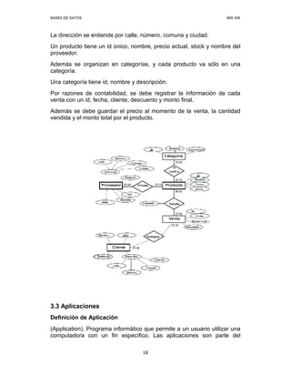 BASES DE DATOS MIS 308
18
La dirección se entiende por calle, número, comuna y ciudad.
Un producto tiene un id único, nombre, precio actual, stock y nombre del
proveedor.
Además se organizan en categorías, y cada producto va sólo en una
categoría.
Una categoría tiene id, nombre y descripción.
Por razones de contabilidad, se debe registrar la información de cada
venta con un id, fecha, cliente, descuento y monto final.
Además se debe guardar el precio al momento de la venta, la cantidad
vendida y el monto total por el producto.
3.3 Aplicaciones
Definición de Aplicación
(Application). Programa informático que permite a un usuario utilizar una
computadora con un fin específico. Las aplicaciones son parte del
 