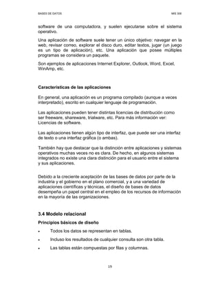BASES DE DATOS MIS 308
19
software de una computadora, y suelen ejecutarse sobre el sistema
operativo.
Una aplicación de software suele tener un único objetivo: navegar en la
web, revisar correo, explorar el disco duro, editar textos, jugar (un juego
es un tipo de aplicación), etc. Una aplicación que posee múltiples
programas se considera un paquete.
Son ejemplos de aplicaciones Internet Explorer, Outlook, Word, Excel,
WinAmp, etc.
Características de las aplicaciones
En general, una aplicación es un programa compilado (aunque a veces
interpretado), escrito en cualquier lenguaje de programación.
Las aplicaciones pueden tener distintas licencias de distribución como
ser freeware, shareware, trialware, etc. Para más información ver:
Licencias de software.
Las aplicaciones tienen algún tipo de interfaz, que puede ser una interfaz
de texto o una interfaz gráfica (o ambas).
También hay que destacar que la distinción entre aplicaciones y sistemas
operativos muchas veces no es clara. De hecho, en algunos sistemas
integrados no existe una clara distinción para el usuario entre el sistema
y sus aplicaciones.
Debido a la creciente aceptación de las bases de datos por parte de la
industria y el gobierno en el plano comercial, y a una variedad de
aplicaciones científicas y técnicas, el diseño de bases de datos
desempeña un papel central en el empleo de los recursos de información
en la mayoría de las organizaciones.
3.4 Modelo relacional
Principios básicos de diseño
• Todos los datos se representan en tablas.
• Incluso los resultados de cualquier consulta son otra tabla.
• Las tablas están compuestas por filas y columnas.
 