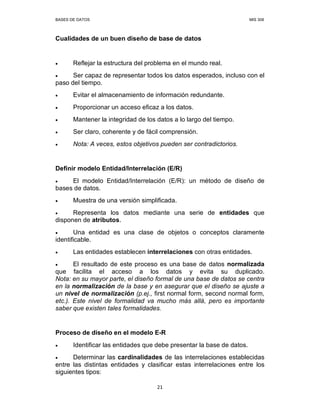 BASES DE DATOS MIS 308
21
Cualidades de un buen diseño de base de datos
• Reflejar la estructura del problema en el mundo real.
• Ser capaz de representar todos los datos esperados, incluso con el
paso del tiempo.
• Evitar el almacenamiento de información redundante.
• Proporcionar un acceso eficaz a los datos.
• Mantener la integridad de los datos a lo largo del tiempo.
• Ser claro, coherente y de fácil comprensión.
• Nota: A veces, estos objetivos pueden ser contradictorios.
Definir modelo Entidad/Interrelación (E/R)
• El modelo Entidad/Interrelación (E/R): un método de diseño de
bases de datos.
• Muestra de una versión simplificada.
• Representa los datos mediante una serie de entidades que
disponen de atributos.
• Una entidad es una clase de objetos o conceptos claramente
identificable.
• Las entidades establecen interrelaciones con otras entidades.
• El resultado de este proceso es una base de datos normalizada
que facilita el acceso a los datos y evita su duplicado.
Nota: en su mayor parte, el diseño formal de una base de datos se centra
en la normalización de la base y en asegurar que el diseño se ajuste a
un nivel de normalización (p.ej., first normal form, second normal form,
etc.). Este nivel de formalidad va mucho más allá, pero es importante
saber que existen tales formalidades.
Proceso de diseño en el modelo E-R
• Identificar las entidades que debe presentar la base de datos.
• Determinar las cardinalidades de las interrelaciones establecidas
entre las distintas entidades y clasificar estas interrelaciones entre los
siguientes tipos:
 
