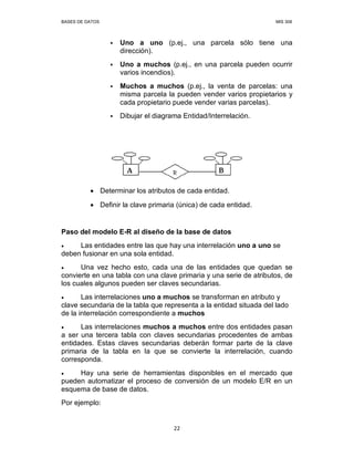BASES DE DATOS MIS 308
22
Uno a uno (p.ej., una parcela sólo tiene una
dirección).
Uno a muchos (p.ej., en una parcela pueden ocurrir
varios incendios).
Muchos a muchos (p.ej., la venta de parcelas: una
misma parcela la pueden vender varios propietarios y
cada propietario puede vender varias parcelas).
Dibujar el diagrama Entidad/Interrelación.
• Determinar los atributos de cada entidad.
• Definir la clave primaria (única) de cada entidad.
Paso del modelo E-R al diseño de la base de datos
• Las entidades entre las que hay una interrelación uno a uno se
deben fusionar en una sola entidad.
• Una vez hecho esto, cada una de las entidades que quedan se
convierte en una tabla con una clave primaria y una serie de atributos, de
los cuales algunos pueden ser claves secundarias.
• Las interrelaciones uno a muchos se transforman en atributo y
clave secundaria de la tabla que representa a la entidad situada del lado
de la interrelación correspondiente a muchos
• Las interrelaciones muchos a muchos entre dos entidades pasan
a ser una tercera tabla con claves secundarias procedentes de ambas
entidades. Estas claves secundarias deberán formar parte de la clave
primaria de la tabla en la que se convierte la interrelación, cuando
corresponda.
• Hay una serie de herramientas disponibles en el mercado que
pueden automatizar el proceso de conversión de un modelo E/R en un
esquema de base de datos.
Por ejemplo:
 