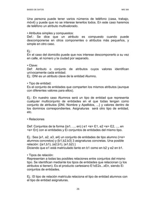BASES DE DATOS MIS 308
26
Una persona puede tener varios números de teléfono (casa, trabajo,
móvil) y puede que no se interese tenerlos todos. En este caso haremos
de teléfono un atributo multivalorado.
• Atributos simples y compuestos:
Def.: Se dice que un atributo es compuesto cuando puede
descomponerse en otros componentes o atributos más pequeños, y
simple en otro caso.
Ej.:
En el caso del domicilio puede que nos interese descomponerlo a su vez
en calle, el número y la ciudad por separado.
• Clave:
Def: Atributo o conjunto de atributos cuyos valores identifican
unívocamente cada entidad.
Ej.: DNI es un atributo clave de la entidad Alumno.
• Tipo de entidad:
Es el conjunto de entidades que comparten los mismos atributos (aunque
con diferentes valores para ellos).
Ej.: En nuestro caso Alumnos será un tipo de entidad que representa
cualquier multiconjunto de entidades en el que todas tengan como
conjunto de atributos {DNI, Nombre y Apellidos, ...} y valores dentro de
los dominios correspondientes. Asignaturas será otro tipo de entidad,
etc.
• Relaciones
Def: Conjuntos de la forma {(e1, ..., en) | e1 <e> E1, e2 <e> E2, ..., en
<e> En} con ei entidades y Ei conjuntos de entidades del mismo tipo.
Ej.: Sea {a1, a2, a3, a4} un conjunto de entidades de tipo alumno (i<e>
alumnos concretos) y {b1,b2,b3} 3 asignaturas concretas. Una posible
relación: {(e1,b1), (e2,b1), (e1,b2) }
Diciendo que e1 está matriculado tanto en b1 como en b2 y e2 en b1.
• Tipos de relación:
Representan a todas las posibles relaciones entre conjuntos del mismo
tipo. Se identifican mediante los tipos de entidades que relacionan (y los
atributos si tienen). Es el producto cartesiano E1xE2x...xEn, siendo Ei
conjuntos de entidades.
Ej.: El tipo de relación matrícula relaciona el tipo de entidad alumnos con
el tipo de entidad asignaturas.
 