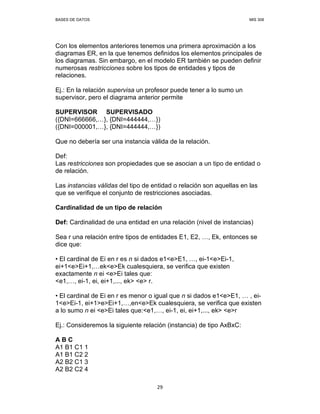 BASES DE DATOS MIS 308
29
Con los elementos anteriores tenemos una primera aproximación a los
diagramas ER, en la que tenemos definidos los elementos principales de
los diagramas. Sin embargo, en el modelo ER también se pueden definir
numerosas restricciones sobre los tipos de entidades y tipos de
relaciones.
Ej.: En la relación supervisa un profesor puede tener a lo sumo un
supervisor, pero el diagrama anterior permite
SUPERVISOR SUPERVISADO
({DNI=666666, }, {DNI=444444, })
({DNI=000001, }, {DNI=444444, })
Que no debería ser una instancia válida de la relación.
Def:
Las restricciones son propiedades que se asocian a un tipo de entidad o
de relación.
Las instancias válidas del tipo de entidad o relación son aquellas en las
que se verifique el conjunto de restricciones asociadas.
Cardinalidad de un tipo de relación
Def: Cardinalidad de una entidad en una relación (nivel de instancias)
Sea r una relación entre tipos de entidades E1, E2, , Ek, entonces se
dice que:
• El cardinal de Ei en r es n si dados e1<e>E1, , ei-1<e>Ei-1,
ei+1<e>Ei+1, ek<e>Ek cualesquiera, se verifica que existen
exactamente n ei <e>Ei tales que:
<e1, , ei-1, ei, ei+1,..., ek> <e> r.
• El cardinal de Ei en r es menor o igual que n si dados e1<e>E1, , ei-
1<e>Ei-1, ei+1>e>Ei+1, ,en<e>Ek cualesquiera, se verifica que existen
a lo sumo n ei <e>Ei tales que:<e1, , ei-1, ei, ei+1,..., ek> <e>r
Ej.: Consideremos la siguiente relación (instancia) de tipo AxBxC:
A B C
A1 B1 C1 1
A1 B1 C2 2
A2 B2 C1 3
A2 B2 C2 4
 