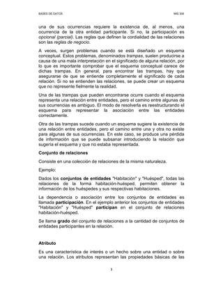 BASES DE DATOS MIS 308
3
una de sus ocurrencias requiere la existencia de, al menos, una
ocurrencia de la otra entidad participante. Si no, la participación es
opcional (parcial). Las reglas que definen la cordialidad de las relaciones
son las reglas de negocio.
A veces, surgen problemas cuando se está diseñado un esquema
conceptual. Estos problemas, denominados trampas, suelen producirse a
causa de una mala interpretación en el significado de alguna relación, por
lo que es importante comprobar que el esquema conceptual carece de
dichas trampas. En general, para encontrar las trampas, hay que
asegurarse de que se entiende completamente el significado de cada
relación. Si no se entienden las relaciones, se puede crear un esquema
que no represente fielmente la realidad.
Una de las trampas que pueden encontrarse ocurre cuando el esquema
representa una relación entre entidades, pero el camino entre algunas de
sus ocurrencias es ambiguo. El modo de resolverla es reestructurando el
esquema para representar la asociación entre las entidades
correctamente.
Otra de las trampas sucede cuando un esquema sugiere la existencia de
una relación entre entidades, pero el camino entre una y otra no existe
para algunas de sus ocurrencias. En este caso, se produce una pérdida
de información que se puede subsanar introduciendo la relación que
sugería el esquema y que no estaba representada.
Conjunto de relaciones
Consiste en una colección de relaciones de la misma naturaleza.
Ejemplo:
Dados los conjuntos de entidades "Habitación" y "Huésped", todas las
relaciones de la forma habitación-huésped, permiten obtener la
información de los huéspedes y sus respectivas habitaciones.
La dependencia o asociación entre los conjuntos de entidades es
llamada participación. En el ejemplo anterior los conjuntos de entidades
"Habitación" y "Huésped" participan en el conjunto de relaciones
habitación-huésped.
Se llama grado del conjunto de relaciones a la cantidad de conjuntos de
entidades participantes en la relación.
Atributo
Es una característica de interés o un hecho sobre una entidad o sobre
una relación. Los atributos representan las propiedades básicas de las
 