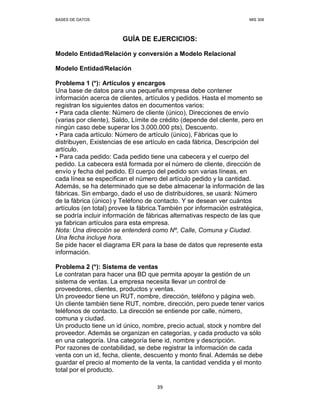 BASES DE DATOS MIS 308
39
GUÍA DE EJERCICIOS:
Modelo Entidad/Relación y conversión a Modelo Relacional
Modelo Entidad/Relación
Problema 1 (*): Artículos y encargos
Una base de datos para una pequeña empresa debe contener
información acerca de clientes, artículos y pedidos. Hasta el momento se
registran los siguientes datos en documentos varios:
• Para cada cliente: Número de cliente (único), Direcciones de envío
(varias por cliente), Saldo, Límite de crédito (depende del cliente, pero en
ningún caso debe superar los 3.000.000 pts), Descuento.
• Para cada artículo: Número de artículo (único), Fábricas que lo
distribuyen, Existencias de ese artículo en cada fábrica, Descripción del
artículo.
• Para cada pedido: Cada pedido tiene una cabecera y el cuerpo del
pedido. La cabecera está formada por el número de cliente, dirección de
envío y fecha del pedido. El cuerpo del pedido son varias líneas, en
cada línea se especifican el número del artículo pedido y la cantidad.
Además, se ha determinado que se debe almacenar la información de las
fábricas. Sin embargo, dado el uso de distribuidores, se usará: Número
de la fábrica (único) y Teléfono de contacto. Y se desean ver cuántos
artículos (en total) provee la fábrica.También por información estratégica,
se podría incluir información de fábricas alternativas respecto de las que
ya fabrican artículos para esta empresa.
Nota: Una dirección se entenderá como Nº, Calle, Comuna y Ciudad.
Una fecha incluye hora.
Se pide hacer el diagrama ER para la base de datos que represente esta
información.
Problema 2 (*): Sistema de ventas
Le contratan para hacer una BD que permita apoyar la gestión de un
sistema de ventas. La empresa necesita llevar un control de
proveedores, clientes, productos y ventas.
Un proveedor tiene un RUT, nombre, dirección, teléfono y página web.
Un cliente también tiene RUT, nombre, dirección, pero puede tener varios
teléfonos de contacto. La dirección se entiende por calle, número,
comuna y ciudad.
Un producto tiene un id único, nombre, precio actual, stock y nombre del
proveedor. Además se organizan en categorías, y cada producto va sólo
en una categoría. Una categoría tiene id, nombre y descripción.
Por razones de contabilidad, se debe registrar la información de cada
venta con un id, fecha, cliente, descuento y monto final. Además se debe
guardar el precio al momento de la venta, la cantidad vendida y el monto
total por el producto.
 