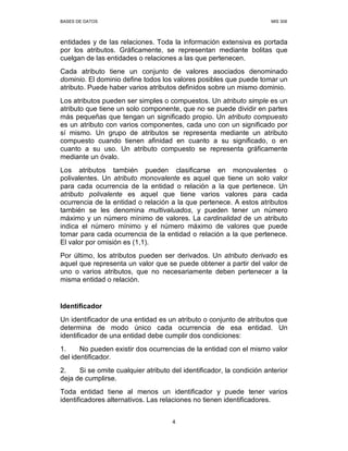 BASES DE DATOS MIS 308
4
entidades y de las relaciones. Toda la información extensiva es portada
por los atributos. Gráficamente, se representan mediante bolitas que
cuelgan de las entidades o relaciones a las que pertenecen.
Cada atributo tiene un conjunto de valores asociados denominado
dominio. El dominio define todos los valores posibles que puede tomar un
atributo. Puede haber varios atributos definidos sobre un mismo dominio.
Los atributos pueden ser simples o compuestos. Un atributo simple es un
atributo que tiene un solo componente, que no se puede dividir en partes
más pequeñas que tengan un significado propio. Un atributo compuesto
es un atributo con varios componentes, cada uno con un significado por
sí mismo. Un grupo de atributos se representa mediante un atributo
compuesto cuando tienen afinidad en cuanto a su significado, o en
cuanto a su uso. Un atributo compuesto se representa gráficamente
mediante un óvalo.
Los atributos también pueden clasificarse en monovalentes o
polivalentes. Un atributo monovalente es aquel que tiene un solo valor
para cada ocurrencia de la entidad o relación a la que pertenece. Un
atributo polivalente es aquel que tiene varios valores para cada
ocurrencia de la entidad o relación a la que pertenece. A estos atributos
también se les denomina multivaluados, y pueden tener un número
máximo y un número mínimo de valores. La cardinalidad de un atributo
indica el número mínimo y el número máximo de valores que puede
tomar para cada ocurrencia de la entidad o relación a la que pertenece.
El valor por omisión es (1,1).
Por último, los atributos pueden ser derivados. Un atributo derivado es
aquel que representa un valor que se puede obtener a partir del valor de
uno o varios atributos, que no necesariamente deben pertenecer a la
misma entidad o relación.
Identificador
Un identificador de una entidad es un atributo o conjunto de atributos que
determina de modo único cada ocurrencia de esa entidad. Un
identificador de una entidad debe cumplir dos condiciones:
1. No pueden existir dos ocurrencias de la entidad con el mismo valor
del identificador.
2. Si se omite cualquier atributo del identificador, la condición anterior
deja de cumplirse.
Toda entidad tiene al menos un identificador y puede tener varios
identificadores alternativos. Las relaciones no tienen identificadores.
 