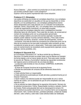BASES DE DATOS MIS 308
41
Nueva Zelanda ¿Que cambios se producirán en el caso anterior si en
las escalas pudiesen bajar o subir pasajeros?
Explicar cómo se podría representar esta nueva situación.
Problema 5 (*): Olimpíadas
Las sedes olímpicas se dividen en complejos deportivos. Los complejos
deportivos se subdividen en aquellos en los que se desarrolla un único
deporte y en los polideportivos. Los complejos polideportivos tienen
áreas designadas para cada deporte con un indicador de localización
(ejemplo: centro, esquina-NE, etc.). Un complejo tiene una localización,
un jefe de organización individual y un área total ocupada.
Los dos tipos de complejos (deporte único y polideportivo) tendrán
diferentes tipos de información. Para cada tipo de sede, se conservará el
número de complejos junto con su presupuesto aproximado.
Cada complejo celebra una serie de eventos (ejemplo: la pista del
estadio puede celebrar muchas carreras distintas.). Para cada evento
está prevista una fecha, duración, número de participantes, número
comisarios. Una lista de todos los comisarios se conservará junto con la
lista de los eventos en los que esté involucrado cada comisario ya sea
cumpliendo la tarea de juez u observador. Tanto para cada evento como
para el mantenimiento se necesitará cierto equipamiento (ejemplo: arcos,
pértigas, barras paralelas, etc).
Problema 6: Educando S.A.
En la Empresa "Educando S.A." se lleva control de sus Bienes y
Servicios. El interés primario es poder hacer que los Bienes se manejen
de forma rápida y con el menor grado de error. Para esto quien maneja
la sección de "Bienes y Suministros" plantea las siguientes condiciones
del negocio para la construcción de una base de datos:
— La Sección está dividida en tres (3) áreas: COMPRAS, ALMACEN,
INVENTARIO.
— El área de Compras funciona de la siguiente forma:
o Recibe las solicitudes de compras de las diferentes áreas de la
empresa.
o Cada solicitud tiene un responsable.
o Cada solicitud es autorizada por el jefe del área y posteriormente por el
Director Financiero.
o Quien realiza una solicitud puede ser responsable de uno o varios
centros de costos, con la salvedad de que él como empleado solo está
adscrito a uno.
o De la solicitud se debe diligenciar la siguiente información: Número de
la solicitud (consecutivo), Fecha, Responsable (nombre y cédula), Centro
de Costos, Rubro presupuestal del cual se descargará la compra. En
cada solicitud se pueden discriminar uno o muchos ítems con la siguiente
información: ítem, nombre del bien, cantidad solicitada, unidad de medida
del bien, valor unitario y valor total. Cada solicitud debe ser totalizada.
 