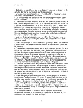 BASES DE DATOS MIS 308
42
o Cada bien es identificado por un código universal que es único y es de
carácter devolutivo (suministro) o un bien inmueble.
o Una vez diligenciada la solicitud es remitida al área de compras para
realizar su correspondiente cotización.
o Las cotizaciones son realizadas con uno o varios proveedores de los
bienes solicitados.
o Una vez la cotización definitiva está lista, se crea una orden contractual
que maneja la siguiente información: Número de la orden contractual, nit
y nombre del proveedor al cual se le va a realizar la compra, fecha de la
orden, monto total de la orden, fecha de entrega. Cada orden puede
tener asociado uno o varios ítems de la solicitud o solicitudes que van a
ser despachadas. Cada ítem tiene la siguiente información: nombre del
bien, cantidad solicitada, cantidad despachada, unidad de medida del
bien, valor unitario y valor total.
o La orden de compra es aprobada por el Director Financiero para que
sea enviada al proveedor elegido — El área de Almacén funciona de la
siguiente forma:
o Su función principal es recibir los bienes que llegan de los proveedores
y distribuirlos a las correspondientes áreas que realizaron las solicitudes
de compras.
o Cuando llega un proveedor mercancía, este hace una entrega física de
los bienes, los cuales son comparados con la factura que este entrega y
con la orden de compra correspondiente. Si esta acción es correcta se
registra una entrada de almacén por cada factura relacionada, con la
siguiente información: Número de Entrada, Fecha, Número de factura,
Proveedor, Total Bienes, Valor Total (los totales deben coincidir con los
de la factura). Adjunto a esta se discriminan los ítems recibidos con la
siguiente información: nombre del bien, cantidad entregada.
o Cuando el almacén decide despachar los bienes a las diferentes áreas
solicitantes, registra cada una de las entregas en Salidas de Almacén
con la siguiente información:Número de Salida, Empleado responsable
del bien a entregar, fecha de salida, fecha de entrega. Por cada entrega
se detalla cada uno de los ítems con la siguiente información: nombre del
bien, cantidad entregada.
o Una entrada de almacén puede generar muchas salidas de almacén,
por ejemplo: Pueden ingresar 500 pacas de papel higiénico, pero como
se debe repartir entre varias áreas, cada una requiere de una salida de
almacén. — El área de inventarios funciona de la siguiente forma:
o Es la encargada de administrar y controlar la ubicación de los bienes
dentro de la empresa, por esto antes de que el bien salga del almacén
debe ser codificado a través de un código único que lo haga identificable
dentro de la empresa.
o La ubicación del bien se identifica por la siguiente información:
responsable del bien, fecha de entrega, dirección del bien (ubicación).
Diseñar modelo ER para la base de datos.
 