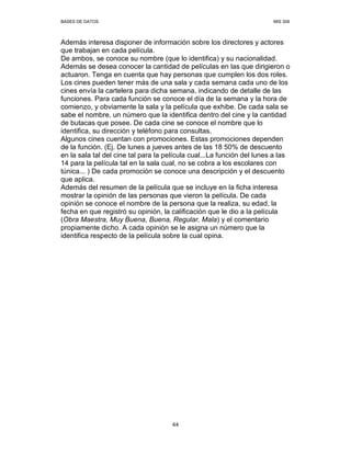 BASES DE DATOS MIS 308
44
Además interesa disponer de información sobre los directores y actores
que trabajan en cada película.
De ambos, se conoce su nombre (que lo identifica) y su nacionalidad.
Además se desea conocer la cantidad de películas en las que dirigieron o
actuaron. Tenga en cuenta que hay personas que cumplen los dos roles.
Los cines pueden tener más de una sala y cada semana cada uno de los
cines envía la cartelera para dicha semana, indicando de detalle de las
funciones. Para cada función se conoce el día de la semana y la hora de
comienzo, y obviamente la sala y la película que exhibe. De cada sala se
sabe el nombre, un número que la identifica dentro del cine y la cantidad
de butacas que posee. De cada cine se conoce el nombre que lo
identifica, su dirección y teléfono para consultas.
Algunos cines cuentan con promociones. Estas promociones dependen
de la función. (Ej. De lunes a jueves antes de las 18 50% de descuento
en la sala tal del cine tal para la película cual...La función del lunes a las
14 para la película tal en la sala cual, no se cobra a los escolares con
túnica... ) De cada promoción se conoce una descripción y el descuento
que aplica.
Además del resumen de la película que se incluye en la ficha interesa
mostrar la opinión de las personas que vieron la película. De cada
opinión se conoce el nombre de la persona que la realiza, su edad, la
fecha en que registró su opinión, la calificación que le dio a la película
(Obra Maestra, Muy Buena, Buena, Regular, Mala) y el comentario
propiamente dicho. A cada opinión se le asigna un número que la
identifica respecto de la película sobre la cual opina.
 