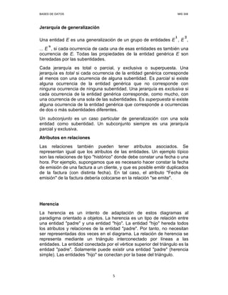 BASES DE DATOS MIS 308
5
Jerarquía de generalización
Una entidad E es una generalización de un grupo de entidades E , E ,
... E , si cada ocurrencia de cada una de esas entidades es también una
ocurrencia de E. Todas las propiedades de la entidad genérica E son
heredadas por las subentidades.
Cada jerarquía es total o parcial, y exclusiva o superpuesta. Una
jerarquía es total si cada ocurrencia de la entidad genérica corresponde
al menos con una ocurrencia de alguna subentidad. Es parcial si existe
alguna ocurrencia de la entidad genérica que no corresponde con
ninguna ocurrencia de ninguna subentidad. Una jerarquía es exclusiva si
cada ocurrencia de la entidad genérica corresponde, como mucho, con
una ocurrencia de una sola de las subentidades. Es superpuesta si existe
alguna ocurrencia de la entidad genérica que corresponde a ocurrencias
de dos o más subentidades diferentes.
Un subconjunto es un caso particular de generalización con una sola
entidad como subentidad. Un subconjunto siempre es una jerarquía
parcial y exclusiva.
Atributos en relaciones
Las relaciones también pueden tener atributos asociados. Se
representan igual que los atributos de las entidades. Un ejemplo típico
son las relaciones de tipo "histórico" donde debe constar una fecha o una
hora. Por ejemplo, supongamos que es necesario hacer constar la fecha
de emisión de una factura a un cliente, y que es posible emitir duplicados
de la factura (con distinta fecha). En tal caso, el atributo "Fecha de
emisión" de la factura debería colocarse en la relación "se emite".
Herencia
La herencia es un intento de adaptación de estos diagramas al
paradigma orientado a objetos. La herencia es un tipo de relación entre
una entidad "padre" y una entidad "hijo". La entidad "hijo" hereda todos
los atributos y relaciones de la entidad "padre". Por tanto, no necesitan
ser representadas dos veces en el diagrama. La relación de herencia se
representa mediante un triángulo interconectado por líneas a las
entidades. La entidad conectada por el vértice superior del triángulo es la
entidad "padre". Solamente puede existir una entidad "padre" (herencia
simple). Las entidades "hijo" se conectan por la base del triángulo.
 
