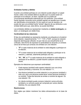 BASES DE DATOS MIS 308
6
Entidades fuertes y débiles
Cuando una entidad participa en una relación puede adquirir un papel
fuerte o débil. Una entidad débil es aquella que no puede existir sin
participar en la relación, es decir, aquella que no puede ser
unívocamente identificada solamente por sus atributos. Una entidad
fuerte (también conocida como entidad regular) es aquella que sí puede
ser identificada unívocamente. En los casos en que se requiera, se
puede dar que una entidad fuerte "preste" algunos de sus atributos a una
entidad débil para que, esta última, se pueda identificar.
Las entidades débiles se representan mediante un doble rectángulo, es
decir, un rectángulo con doble línea.
Cardinalidad de las relaciones
El tipo de cardinalidad se representa mediante una etiqueta en el exterior
de la relación, respectivamente: "1:1", "1:N" y "N:M", aunque la notación
depende del lenguaje utilizado, la que más se usa actualmente es el
unificado. Otra forma de expresar la cardinalidad es situando un símbolo
cerca de la línea que conecta una entidad con una relación:
• "0" si cada instancia de la entidad no está obligada a participar en
la relación.
• "1" si toda instancia de la entidad está obligada a participar en la
relación y, además, solamente participa una vez.
• "N" , "M", ó "*" si cada instancia de la entidad no está obligada a
participar en la relación y puede hacerlo cualquier número de
veces.
Ejemplos de relaciones que expresan cardinalidad:
• Cada esposo (entidad) está casado (relación) con una única
esposa (entidad) y viceversa. Es una relación 1:1.
• Una factura (entidad) se emite (relación) a una persona (entidad) y
sólo una, pero una persona puede tener varias facturas emitidas a
su nombre. Todas las facturas se emiten a nombre de alguien. Es
una relación 1:N.
• Un cliente (entidad) puede comprar (relación) varios artículos
(entidad) y un artículo puede ser comprado por varios clientes
distintos. Es una relación N:M.
Restricciones
Son reglas que deben mantener los datos almacenados en la base de
datos.
 