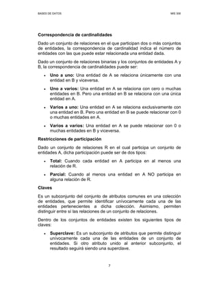 BASES DE DATOS MIS 308
7
Correspondencia de cardinalidades
Dado un conjunto de relaciones en el que participan dos o más conjuntos
de entidades, la correspondencia de cardinalidad indica el número de
entidades con las que puede estar relacionada una entidad dada.
Dado un conjunto de relaciones binarias y los conjuntos de entidades A y
B, la correspondencia de cardinalidades puede ser:
• Uno a uno: Una entidad de A se relaciona únicamente con una
entidad en B y viceversa.
• Uno a varios: Una entidad en A se relaciona con cero o muchas
entidades en B. Pero una entidad en B se relaciona con una única
entidad en A.
• Varios a uno: Una entidad en A se relaciona exclusivamente con
una entidad en B. Pero una entidad en B se puede relacionar con 0
o muchas entidades en A.
• Varios a varios: Una entidad en A se puede relacionar con 0 o
muchas entidades en B y viceversa.
Restricciones de participación
Dado un conjunto de relaciones R en el cual participa un conjunto de
entidades A, dicha participación puede ser de dos tipos:
• Total: Cuando cada entidad en A participa en al menos una
relación de R.
• Parcial: Cuando al menos una entidad en A NO participa en
alguna relación de R.
Claves
Es un subconjunto del conjunto de atributos comunes en una colección
de entidades, que permite identificar unívocamente cada una de las
entidades pertenecientes a dicha colección. Asimismo, permiten
distinguir entre sí las relaciones de un conjunto de relaciones.
Dentro de los conjuntos de entidades existen los siguientes tipos de
claves:
• Superclave: Es un subconjunto de atributos que permite distinguir
unívocamente cada una de las entidades de un conjunto de
entidades. Si otro atributo unido al anterior subconjunto, el
resultado seguirá siendo una superclave.
 