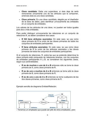 BASES DE DATOS MIS 308
8
• Clave candidata: Dada una superclave, si ésta deja de serlo
removiendo únicamente uno de los atributos que la componen,
entonces ésta es una clave candidata.
• Clave primaria: Es una clave candidata, elegida por el diseñador
de la base de datos, para identificar unívocamente las entidades
en un conjunto de entidades.
Los valores de los atributos de una clave, no pueden ser todos iguales
para dos o más entidades.
Para poder distinguir unívocamente las relaciones en un conjunto de
relaciones R, se deben considerar dos casos:
• R NO tiene atributos asociados: En este caso, se usa como
clave primaria de R la unión de las claves primarias de todos los
conjuntos de entidades participantes.
• R tiene atributos asociados: En este caso, se usa como clave
primaria de R la unión de los atributos asociados y las claves
primarias de todos los conjuntos de entidades participantes.
Si el conjunto de relaciones, R, sobre las que se pretende determinar la
clave primaria está compuesto de relaciones binarias, con los conjuntos
de entidades participantes A y B, se consideran los siguientes casos,
según sus cardinalidades:
• R es de muchos a uno de A a B entonces sólo se toma la clave
primaria de A, como clave primaria de R.
• R es de uno a muchos de A a B entonces se toma sólo la clave
primaria de B, como clave primaria de R.
• R es de uno a uno de A a B entonces se toma cualquiera de las
dos claves primarias, como clave primaria de R.
Ejemplo sencillo de diagrama Entidad/Relación:
- Tenemos un empleado que puede ser jefe de otros empleados, pero
 