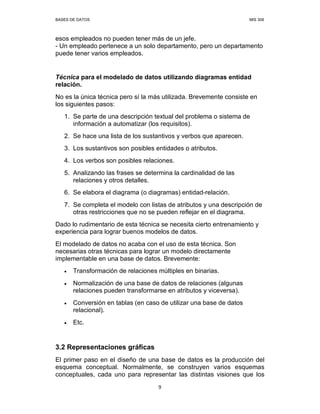 BASES DE DATOS MIS 308
9
esos empleados no pueden tener más de un jefe.
- Un empleado pertenece a un solo departamento, pero un departamento
puede tener varios empleados.
Técnica para el modelado de datos utilizando diagramas entidad
relación.
No es la única técnica pero sí la más utilizada. Brevemente consiste en
los siguientes pasos:
1. Se parte de una descripción textual del problema o sistema de
información a automatizar (los requisitos).
2. Se hace una lista de los sustantivos y verbos que aparecen.
3. Los sustantivos son posibles entidades o atributos.
4. Los verbos son posibles relaciones.
5. Analizando las frases se determina la cardinalidad de las
relaciones y otros detalles.
6. Se elabora el diagrama (o diagramas) entidad-relación.
7. Se completa el modelo con listas de atributos y una descripción de
otras restricciones que no se pueden reflejar en el diagrama.
Dado lo rudimentario de esta técnica se necesita cierto entrenamiento y
experiencia para lograr buenos modelos de datos.
El modelado de datos no acaba con el uso de esta técnica. Son
necesarias otras técnicas para lograr un modelo directamente
implementable en una base de datos. Brevemente:
• Transformación de relaciones múltiples en binarias.
• Normalización de una base de datos de relaciones (algunas
relaciones pueden transformarse en atributos y viceversa).
• Conversión en tablas (en caso de utilizar una base de datos
relacional).
• Etc.
3.2 Representaciones gráficas
El primer paso en el diseño de una base de datos es la producción del
esquema conceptual. Normalmente, se construyen varios esquemas
conceptuales, cada uno para representar las distintas visiones que los
 