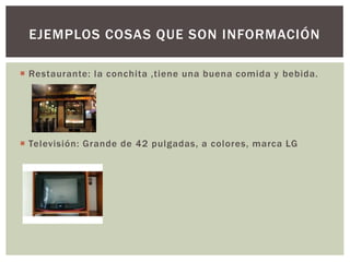 EJEMPLOS COSAS QUE SON INFORMACIÓN 
 Restaurante: la conchita ,tiene una buena comida y bebida. 
 Televisión: Grande de 42 pulgadas, a colores, marca LG 
 