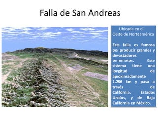 Falla de San Andreas
                    Ubicada en el
                 Oeste de Norteamérica

                 Esta falla es famosa
                 por producir grandes y
                 devastadores
                 terremotos.        Este
                 sistema tiene una
                 longitud            de
                 aproximadamente
                 1.286 km y pasa a
                 través              de
                 California,    Estados
                 Unidos, y de Baja
                 California en México.
 