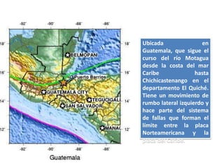 Ubicada               en
Guatemala, que sigue el
curso del río Motagua
desde la costa del mar
Caribe              hasta
Chichicastenango en el
departamento El Quiché.
Tiene un movimiento de
rumbo lateral izquierdo y
hace parte del sistema
de fallas que forman el
límite entre la placa
Norteamericana y la
placa del Caribe.
 