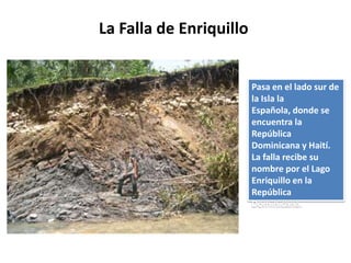 La Falla de Enriquillo


                         Pasa en el lado sur de
                         la Isla la
                         Española, donde se
                         encuentra la
                         República
                         Dominicana y Haití.
                         La falla recibe su
                         nombre por el Lago
                         Enriquillo en la
                         República
                         Dominicana.
 