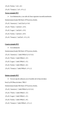 {f1,cl3, 'Fecha:} '{cl1, v4/}

{f1,cl3, 'Tema(s):} '{cl1, v5+|; |/}

Tercer ejemplo PFT

     Con Indentación y con salto de línea siguiente incondicionalmente

fonts((roman,Goudy Old Style ATT),(swiss,Arial)),

{f1,cl3, 'Autor(es):} '{m(5,5)cl1,(v1/)#}

{f1,cl3, 'Título:} '{m(5)cl1, v2/#}

{f1,cl3, 'Lugar:} '{m(5)cl1, v3/#}

{f1,cl3, 'Fecha:} '{m(5)cl1, v4/#}

{f1,cl3, 'Tema(s):} '{m(5)cl1, v5+|; |/#}



Cuarto ejemplo PFT

     Con tabulación

fonts((roman,Goudy Old Style ATT),(swiss,Arial)),

{f1,cl3, 'Autor(es):} '{tab(1500)cl1,(v1(11)/)}

{f1,cl3, 'Título:} '{tab(1500)cl1, v2/}

{f1,cl3, 'Lugar:} '{tab(1500)cl1, v3/}

{f1,cl3, 'Fecha:} '{tab(1500)cl1, v4/}

{f1,cl3, 'Tema(s):} '{tab(1500)cl1, v5+|; |/}



Quinto ejemplo PFT

     Con un caja de cabecera con el nombre de la base de datos

box(1),cl10,'Base de datos: 'DB,/#

fonts((roman,Goudy Old Style ATT),(swiss,Arial)),

{f1,cl3, 'Autor(es):} '{tab(1500)cl1,(v1(11)/)}

{f1,cl3, 'Título:} '{tab(1500)cl1, v2/}

{f1,cl3, 'Lugar:} '{tab(1500)cl1, v3/}

{f1,cl3, 'Fecha:} '{tab(1500)cl1, v4/}

{f1,cl3, 'Tema(s):} '{tab(1500)cl1, v5+|; |/}
 