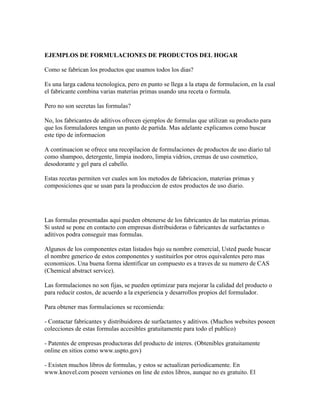 EJEMPLOS DE FORMULACIONES DE PRODUCTOS DEL HOGAR
Como se fabrican los productos que usamos todos los dias?
Es una larga cadena tecnologica, pero en punto se llega a la etapa de formulacion, en la cual
el fabricante combina varias materias primas usando una receta o formula.
Pero no son secretas las formulas?
No, los fabricantes de aditivos ofrecen ejemplos de formulas que utilizan su producto para
que los formuladores tengan un punto de partida. Mas adelante explicamos como buscar
este tipo de informacion
A continuacion se ofrece una recopilacion de formulaciones de productos de uso diario tal
como shampoo, detergente, limpia inodoro, limpia vidrios, cremas de uso cosmetico,
desodorante y gel para el cabello.
Estas recetas permiten ver cuales son los metodos de fabricacion, materias primas y
composiciones que se usan para la produccion de estos productos de uso diario.

Las formulas presentadas aqui pueden obtenerse de los fabricantes de las materias primas.
Si usted se pone en contacto con empresas distribuidoras o fabricantes de surfactantes o
aditivos podra conseguir mas formulas.
Algunos de los componentes estan listados bajo su nombre comercial, Usted puede buscar
el nombre generico de estos componentes y sustituirlos por otros equivalentes pero mas
economicos. Una buena forma identificar un compuesto es a traves de su numero de CAS
(Chemical abstract service).
Las formulaciones no son fijas, se pueden optimizar para mejorar la calidad del producto o
para reducir costos, de acuerdo a la experiencia y desarrollos propios del formulador.
Para obtener mas formulaciones se recomienda:
- Contactar fabricantes y distribuidores de surfactantes y aditivos. (Muchos websites poseen
colecciones de estas formulas accesibles gratuitamente para todo el publico)
- Patentes de empresas productoras del producto de interes. (Obtenibles gratuitamente
online en sitios como www.uspto.gov)
- Existen muchos libros de formulas, y estos se actualizan periodicamente. En
www.knovel.com poseen versiones on line de estos libros, aunque no es gratuito. El

 