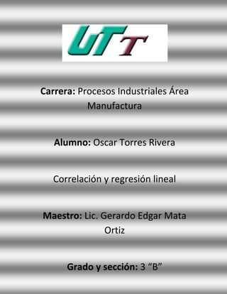 Carrera: Procesos Industriales Área
           Manufactura


   Alumno: Oscar Torres Rivera


   Correlación y regresión lineal


Maestro: Lic. Gerardo Edgar Mata
               Ortiz


      Grado y sección: 3 “B”
 