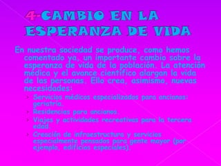 4-CAMBIO EN LA ESPERANZA DE VIDAEn nuestra sociedad se produce, como hemos comentado ya, un importante cambio sobre la esperanza de vida de la población. La atención médica y el avance científico alargan la vida de las personas. Ello crea, asimismo, nuevas necesidades: Servicios médicos especializados para ancianos: geriatría.Residencias para ancianos.Viajes y actividades recreativas para la tercera edad.Creación de infraestructura y servicios especialmente pensados para gente mayor (por ejemplo, edificios especiales).