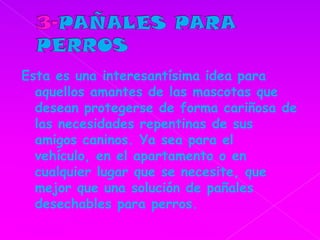 3-PAÑALES PARA PERROSEsta es una interesantísima idea para aquellos amantes de las mascotas que desean protegerse de forma cariñosa de las necesidades repentinas de sus amigos caninos. Ya sea para el vehículo, en el apartamento o en cualquier lugar que se necesite, que mejor que una solución de pañales desechables para perros. 