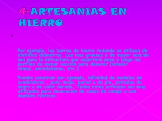 4-ARTESANIASEN HIERROPor ejemplo, las barras de hierro redondo se utilizan de distintos diámetros. Las mas gruesas o de mayor sección son para la estructura que soportará peso y luego los perfiles de menor sección para decorar (simular ramas, enredaderas, etc.)Puedes construir por ejemplo, infinidad de modelos de candelabros , para mesa, pared o de pie, pintados de negro o de color dorado, Todos estos artículos son muy utilizados para decoración de casas de campo o con muebles rústicos. 