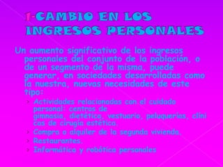 1-CAMBIO EN LOS INGRESOS PERSONALESUn aumento significativo de los ingresos personales del conjunto de la población, o de un segmento de la misma, puede generar, en sociedades desarrolladas como la nuestra, nuevas necesidades de este tipo: Actividades relacionadas con el cuidado personal: centros de gimnasia, dietética, vestuario, peluquerías, clínicas de cirugía estética.Compra o alquiler de la segunda vivienda.Restaurantes.Informática y robótica personales