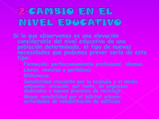 2-CAMBIO EN EL NIVELEDUCATIVOSi lo que observamos es una elevación considerable del nivel educativo de una población determinada, el tipo de nuevas necesidades que podemos prever sería de este tipo: Formación: perfeccionamiento profesional, idiomas.Libros, revistas y periódicos.Bibliotecas.Sensibilidad creciente por la ecología y el medio ambiente: creación, por tanto, de empresas dedicadas a nuevos procesos de reciclaje. Mayor sensibilidad por el hábitat urbano: actividades de rehabilitación de edificios