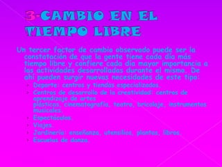 3-CAMBIO EN EL TIEMPO LIBREUn tercer factor de cambio observado puede ser la constatación de que la gente tiene cada día más tiempo libre y confiere cada día mayor importancia a las actividades desarrolladas durante el mismo. De ahí pueden surgir nuevas necesidades de este tipo: Deporte: centros y tiendas especializados.Centros de desarrollo de la creatividad: centros de aprendizaje de artes plásticas, cinematografía, teatro, bricolaje, instrumentos musicales.Espectáculos.Viajes.Jardinería: enseñanza, utensilios, plantas, libros.Escuelas de danza.