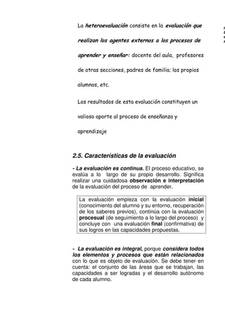 ) '
!
+ % - - %
- % =
- /
.
, .
2.5. Características de la evaluación
- La evaluación es continua. El proceso educativo, se
evalúa a lo largo de su propio desarrollo. Significa
realizar una cuidadosa observación e interpretación
de la evaluación del proceso de aprender.
La evaluación empieza con la evaluación inicial
(conocimiento del alumno y su entorno, recuperación
de los saberes previos), continúa con la evaluación
procesual (de seguimiento a lo largo del proceso) y
concluye con una evaluación final (confirmativa) de
sus logros en las capacidades propuestas.
- La evaluación es integral, porque considera todos
los elementos y procesos que están relacionados
con lo que es objeto de evaluación. Se debe tener en
cuenta: el conjunto de las áreas que se trabajan, las
capacidades a ser logradas y el desarrollo autónomo
de cada alumno.
H
E
e
a
 