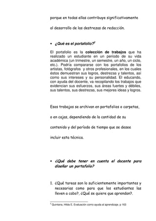 & 2 . 0 %
/
• ¿Qué es el portafolio?2
El portafolio es la colección de trabajos que ha
realizado un estudiante en un período de su vida
académica (un trimestre, un semestre, un año, un ciclo,
etc.). Podría compararse con los portafolios de los
artistas, fotógrafos y otros profesionales, en los cuales
éstos demuestran sus logros, destrezas y talentos, así
como sus intereses y su personalidad. El educando,
con ayuda del docente, va recopilando los trabajos que
evidencian sus esfuerzos, sus áreas fuertes y débiles,
sus talentos, sus destrezas, sus mejores ideas y logros.
2 ) % -
-
. &
( /
• ./
% 0
$/ 9D ( % .
&
2 :- 9D ( & & :/
2
Quintana, Hilda E. Evaluación como ayuda al aprendizaje. p 163
 