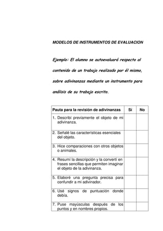 MODELOS DE INSTRUMENTOS DE EVALUACION
2, - 2 "
,
" ,
Pauta para la revisión de adivinanzas Sí No
1. Describí previamente el objeto de mi
adivinanza.
2. Señalé las características esenciales
del objeto.
3. Hice comparaciones con otros objetos
o animales.
4. Resumí la descripción y la convertí en
frases sencillas que permiten imaginar
el objeto de la adivinanza.
5. Elaboré una pregunta precisa para
confundir a mi adivinador.
6. Usé signos de puntuación donde
debía.
7. Puse mayúsculas después de los
puntos y en nombres propios.
 