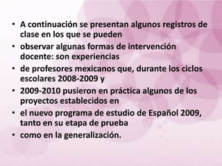 • A continuación se presentan algunos registros de
  clase en los que se pueden
• observar algunas formas de intervención
  docente: son experiencias
• de profesores mexicanos que, durante los ciclos
  escolares 2008-2009 y
• 2009-2010 pusieron en práctica algunos de los
  proyectos establecidos en
• el nuevo programa de estudio de Español 2009,
  tanto en su etapa de prueba
• como en la generalización.
 