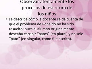 Observar atentamente los
         procesos de escritura de
                los niños
• se describe cómo la docente se da cuenta de
  que el problema de Ronaldo no ha sido
  resuelto; pues el alumno originalmente
  deseaba escribir “patos” (en plural) y no solo
  “pato” (en singular, como fue escrito).
 