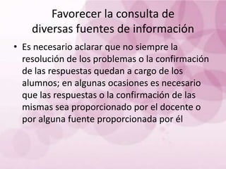 Favorecer la consulta de
    diversas fuentes de información
• Es necesario aclarar que no siempre la
  resolución de los problemas o la confirmación
  de las respuestas quedan a cargo de los
  alumnos; en algunas ocasiones es necesario
  que las respuestas o la confirmación de las
  mismas sea proporcionado por el docente o
  por alguna fuente proporcionada por él
 
