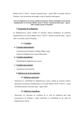 Médico Naval ¨C.M.S.T.¨ durante el periodo mayo – agosto 2003 es sensible, frente al
    Propóleo. Ante las premisas presentadas, surge la siguiente interrogante.

    ¿Será el Staphylococcus aureus aislado de muestras clínicas patológicas de pacientes
    hospitalizados en el Centro Médico Naval ¨C.M.S.T.¨ durante periodo mayo – agosto
                             2003 sensible, frente al Propóleo?

           3.-Enunciado de la Hipótesis:

    El Staphylococcus aureus aislado de muestras clínicas patológicas de pacientes
    hospitalizados en el Centro Médico Naval ¨C.M.S.T¨. durante el periodo mayo – agosto
    2003, es sensible, frente al Propóleo

                  3.-1.-Variables:

     a.- Variable independiente:

     -     Concentración del Propóleo (1600ug; 800ug; 16ug).
     -     Especie de Staphylococcus aureus (Microscan).
     b.- Variable dependiente:

     -     Sensibilidad de Staphylococcus aureus.

     c.- Variable interviniente:

     -     Temperatura de Incubación.

           4.-Objetivos de la Investigación:

                  4.1.-Objetivos generales:
-        Determinar la sensibilidad de Staphylococcus aureus aislado de muestras clínicas
     patológicas de pacientes hospitalizados en el Centro Médico Naval ¨C.M.S.T.¨, frente
     al Propóleo durante el periodo mayo – agosto 2003.

                  4.2.-Objetivos específicos:

-        Determinar los intervalos de confianza de la zona de inhibición para cada
     concentración de Propóleo y poder determinar la sensibilidad de las cepas de
     Staphylococcus aureus.
 