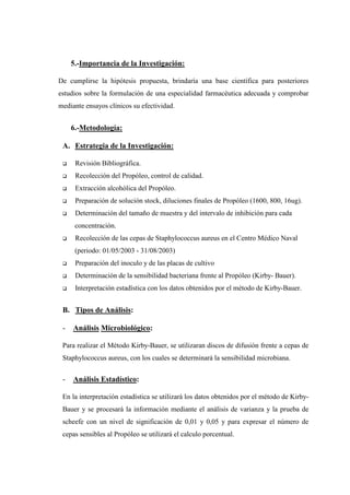 5.-Importancia de la Investigación:

De cumplirse la hipótesis propuesta, brindaría una base científica para posteriores
estudios sobre la formulación de una especialidad farmacéutica adecuada y comprobar
mediante ensayos clínicos su efectividad.


     6.-Metodología:

 A. Estrategia de la Investigación:

      Revisión Bibliográfica.
      Recolección del Propóleo, control de calidad.
      Extracción alcohólica del Propóleo.
      Preparación de solución stock, diluciones finales de Propóleo (1600, 800, 16ug).
      Determinación del tamaño de muestra y del intervalo de inhibición para cada
      concentración.
      Recolección de las cepas de Staphylococcus aureus en el Centro Médico Naval
      (periodo: 01/05/2003 - 31/08/2003)
      Preparación del inoculo y de las placas de cultivo
      Determinación de la sensibilidad bacteriana frente al Propóleo (Kirby- Bauer).
      Interpretación estadística con los datos obtenidos por el método de Kirby-Bauer.


 B. Tipos de Análisis:

 -   Análisis Microbiológico:

 Para realizar el Método Kirby-Bauer, se utilizaran discos de difusión frente a cepas de
 Staphylococcus aureus, con los cuales se determinará la sensibilidad microbiana.


 -   Análisis Estadístico:

 En la interpretación estadística se utilizará los datos obtenidos por el método de Kirby-
 Bauer y se procesará la información mediante el análisis de varianza y la prueba de
 scheefe con un nivel de significación de 0,01 y 0,05 y para expresar el número de
 cepas sensibles al Propóleo se utilizará el calculo porcentual.
 