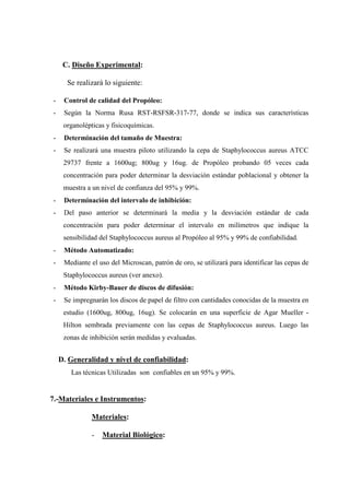 C. Diseño Experimental:

      Se realizará lo siguiente:

-    Control de calidad del Propóleo:
-    Según la Norma Rusa RST-RSFSR-317-77, donde se indica sus características
     organolépticas y fisicoquímicas.
-    Determinación del tamaño de Muestra:
-    Se realizará una muestra piloto utilizando la cepa de Staphylococcus aureus ATCC
     29737 frente a 1600ug; 800ug y 16ug. de Propóleo probando 05 veces cada
     concentración para poder determinar la desviación estándar poblacional y obtener la
     muestra a un nivel de confianza del 95% y 99%.
-    Determinación del intervalo de inhibición:
-    Del paso anterior se determinará la media y la desviación estándar de cada
     concentración para poder determinar el intervalo en milímetros que indique la
     sensibilidad del Staphylococcus aureus al Propóleo al 95% y 99% de confiabilidad.
-    Método Automatizado:
-    Mediante el uso del Microscan, patrón de oro, se utilizará para identificar las cepas de
     Staphylococcus aureus (ver anexo).
-    Método Kirby-Bauer de discos de difusión:
-    Se impregnarán los discos de papel de filtro con cantidades conocidas de la muestra en
     estudio (1600ug, 800ug, 16ug). Se colocarán en una superficie de Agar Mueller -
     Hilton sembrada previamente con las cepas de Staphylococcus aureus. Luego las
     zonas de inhibición serán medidas y evaluadas.


    D. Generalidad y nivel de confiabilidad:
       Las técnicas Utilizadas son confiables en un 95% y 99%.


7.-Materiales e Instrumentos:

              Materiales:

              -   Material Biológico:
 
