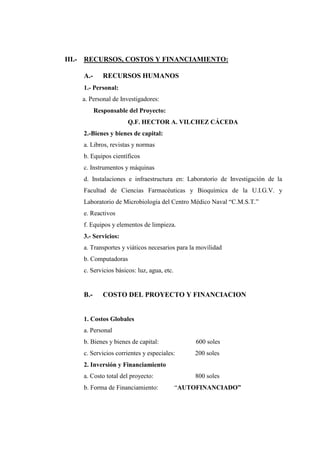 III.- RECURSOS, COSTOS Y FINANCIAMIENTO:

    A.-      RECURSOS HUMANOS
    1.- Personal:
    a. Personal de Investigadores:
          Responsable del Proyecto:
                      Q.F. HECTOR A. VILCHEZ CÁCEDA
    2.-Bienes y bienes de capital:
    a. Libros, revistas y normas
    b. Equipos científicos
    c. Instrumentos y máquinas
    d. Instalaciones e infraestructura en: Laboratorio de Investigación de la
    Facultad de Ciencias Farmacéuticas y Bioquímica de la U.I.G.V. y
    Laboratorio de Microbiología del Centro Médico Naval “C.M.S.T.”
    e. Reactivos
    f. Equipos y elementos de limpieza.
    3.- Servicios:
    a. Transportes y viáticos necesarios para la movilidad
    b. Computadoras
    c. Servicios básicos: luz, agua, etc.


    B.-      COSTO DEL PROYECTO Y FINANCIACION


    1. Costos Globales
    a. Personal
    b. Bienes y bienes de capital:               600 soles
    c. Servicios corrientes y especiales:       200 soles
    2. Inversión y Financiamiento
    a. Costo total del proyecto:                 800 soles
    b. Forma de Financiamiento:             “AUTOFINANCIADO”
 