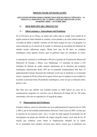 PROYECTO DE INVESTIGACIÓN

AFECCIONES RESPIRATORIAS PRODUCIDAS POR PLOMO EN NIÑOS DE 6 – 12
   AÑOS EN LA PROVINCIA DE LA OROYA, DEPARTAMENTO DE JUNIN.
                 (PERIODO ABRIL – OCTUBRE 2009)

    I.-    DESCRIPCIÓN DEL PROYECTO:

    1. -   Observaciones y Antecedentes del Problema

En la Provincia de La Oroya, un manto gris cubre toda la ciudad. Esta ciudad de la
región central de Junín intimida al visitante: cerros pelados y de color carbón rodean las
viviendas de adobe y ladrillo, mientras un aire denso golpea los ojos y la garganta. La
causa sobresale en el corazón de la ciudad: la chimenea de una planta de fundición de
metales escupe nubarrones negros. Desde hace más de 80 años, un complejo
metalúrgico emite agentes tóxicos, pero el gobierno sigue sin considerar su cierre.


La percepción sensorial es confirmada a IPS por el gerente de Fiscalización Minera del
Ministerio de Energía y Minas, Luis Saldarriaga: 1,5 toneladas de plomo y 810
toneladas de dióxido de azufre emanan diariamente de la chimenea del complejo
metalúrgico administrado desde 1997 por la compañía estadounidense Doe Run. El
gubernamental Consejo Nacional del Ambiente reveló que la fundición es el principal
emisor, causante de 99 por ciento de los gases tóxicos que se respiran en esta ciudad. En
la planta se procesan hasta 20 productos metalúrgicos, entre los que se destacan cobre,
plomo y zinc.


Doe Run tuvo que admitir esta realidad cuando en 2004 realizó un censo de la
contaminación sanguínea en convenio con el Ministerio de Salud. De los 788 niños
examinados, sólo uno no superaba los 10 mcg/dl de sangre.


    2.- Planteamiento del Problema:

Estudios médicos, como los efectuados por la no gubernamental CooperAcción en 1999
y 2003 y por la universidad estadounidense Missouri- Saint Louis en 2005, revelan que
la mayoría de los menores entre seis y 12 años de edad superan en promedio los 40
microgramos de plomo por decilitro de sangre (mcg/dl), cuatro veces más de los 10
mcg/dl que establece como límite la Organización Mundial de la Salud.
En la actualidad estos estudios sirvieron para darnos cuenta que el problema aun
 