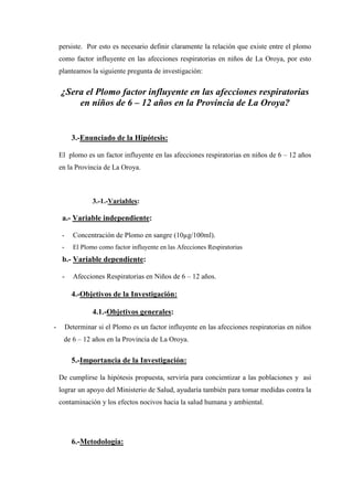 persiste. Por esto es necesario definir claramente la relación que existe entre el plomo
    como factor influyente en las afecciones respiratorias en niños de La Oroya, por esto
    planteamos la siguiente pregunta de investigación:


    ¿Sera el Plomo factor influyente en las afecciones respiratorias
        en niños de 6 – 12 años en la Provincia de La Oroya?


           3.-Enunciado de la Hipótesis:

    El plomo es un factor influyente en las afecciones respiratorias en niños de 6 – 12 años
    en la Provincia de La Oroya.



                  3.-1.-Variables:

     a.- Variable independiente:

     -     Concentración de Plomo en sangre (10 g/100ml).
     -     El Plomo como factor influyente en las Afecciones Respiratorias
     b.- Variable dependiente:

     -     Afecciones Respiratorias en Niños de 6 – 12 años.

           4.-Objetivos de la Investigación:

                  4.1.-Objetivos generales:
-        Determinar si el Plomo es un factor influyente en las afecciones respiratorias en niños
     de 6 – 12 años en la Provincia de La Oroya.

           5.-Importancia de la Investigación:

    De cumplirse la hipótesis propuesta, serviría para concientizar a las poblaciones y asi
    lograr un apoyo del Ministerio de Salud, ayudaría también para tomar medidas contra la
    contaminación y los efectos nocivos hacia la salud humana y ambiental.




           6.-Metodología:
 