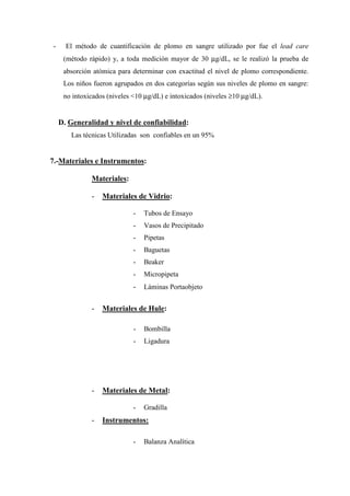 -     El método de cuantificación de plomo en sangre utilizado por fue el lead care
     (método rápido) y, a toda medición mayor de 30 µg/dL, se le realizó la prueba de
     absorción atómica para determinar con exactitud el nivel de plomo correspondiente.
     Los niños fueron agrupados en dos categorías según sus niveles de plomo en sangre:
     no intoxicados (niveles <10 µg/dL) e intoxicados (niveles ≥10 µg/dL).


    D. Generalidad y nivel de confiabilidad:
       Las técnicas Utilizadas son confiables en un 95%


7.-Materiales e Instrumentos:

              Materiales:

              -   Materiales de Vidrio:

                             -   Tubos de Ensayo
                             -   Vasos de Precipitado
                             -   Pipetas
                             -   Baguetas
                             -   Beaker
                             -   Micropipeta
                             -   Láminas Portaobjeto


              -   Materiales de Hule:

                             -   Bombilla
                             -   Ligadura




              -   Materiales de Metal:

                             -   Gradilla
              -   Instrumentos:

                             -   Balanza Analítica
 